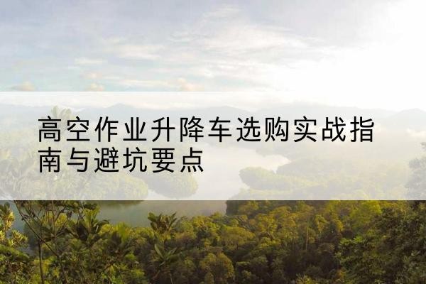 锡山升降车怎么选-高空作业升降车选购实战指南与避坑要点