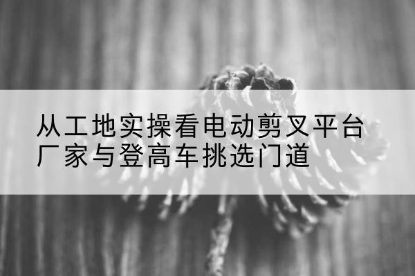 锡山电动剪叉升降平台厂家-从工地实操看电动剪叉平台厂家与登高车挑选门道