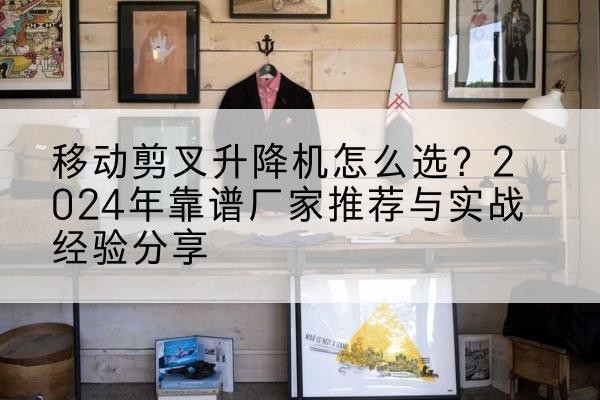 锡山升降平台厂家推荐-移动剪叉升降机怎么选？2024年靠谱厂家推荐与实战经验分享