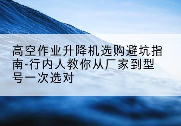 锡山升降平台厂家-高空作业升降机选购避坑指南-行内人教你从厂家到型号一次选对