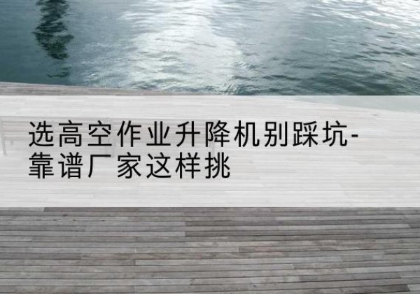 锡山剪叉式升降机厂家-选高空作业升降机别踩坑-靠谱厂家这样挑