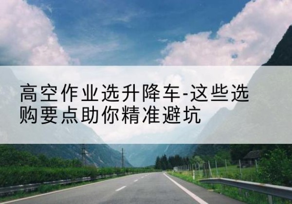 锡山升降车厂家-高空作业选升降车-这些选购要点助你*避坑
