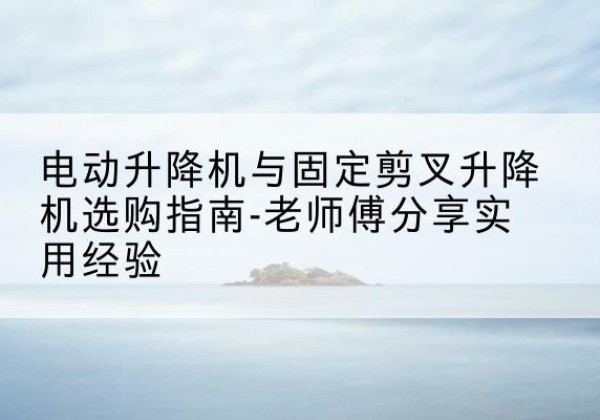 锡山电动升降机怎么选-电动升降机与固定剪叉升降机选购指南-老师傅分享实用经验