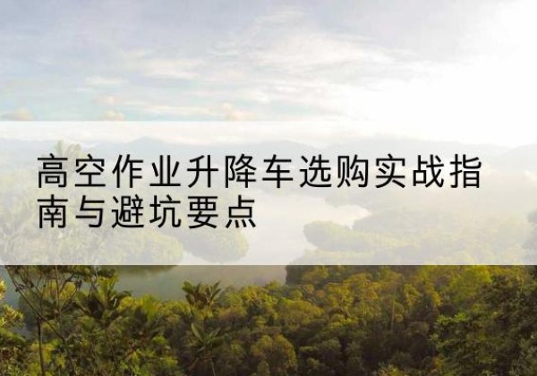 锡山升降车怎么选-高空作业升降车选购实战指南与避坑要点