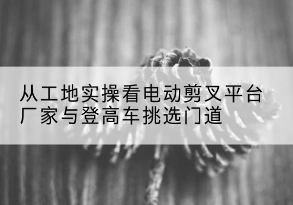 锡山电动剪叉升降平台厂家-从工地实操看电动剪叉平台厂家与登高车挑选门道
