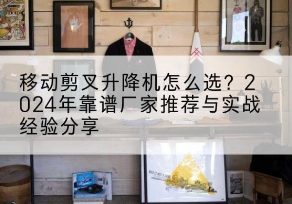 锡山升降平台厂家推荐-移动剪叉升降机怎么选？2024年靠谱厂家推荐与实战经验分享