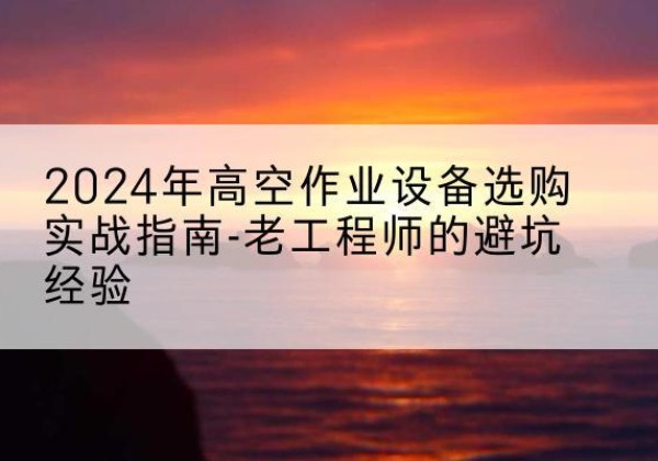 锡山高空作业升降机厂家推荐-2024年高空作业设备选购实战指南-老工程师的避坑经验